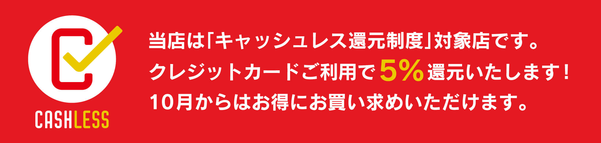 当店は「キャッシュレス還元制度」対象店です。クレジットカードご利用で5%還元いたします！10月からはお得にお買い求めいただけます。